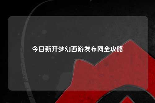 今日新开梦幻西游发布网全攻略