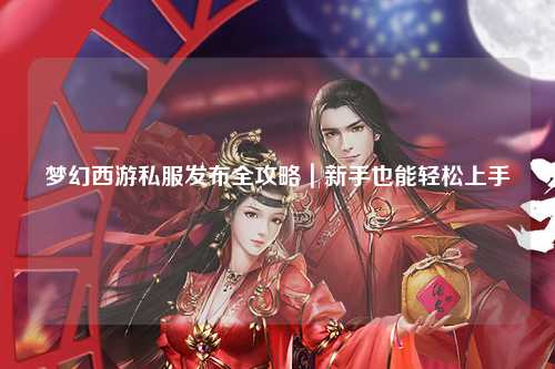 梦幻西游私服发布全攻略|新手也能轻松上手